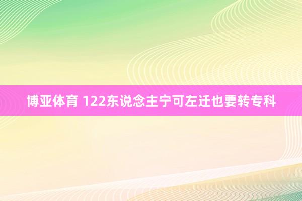 博亚体育 122东说念主宁可左迁也要转专科
