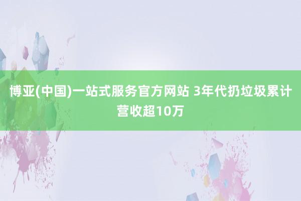 博亚(中国)一站式服务官方网站 3年代扔垃圾累计营收超10万