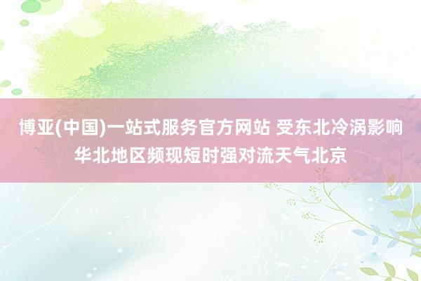 博亚(中国)一站式服务官方网站 受东北冷涡影响华北地区频现短时强对流天气北京