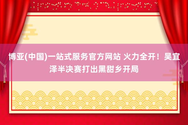 博亚(中国)一站式服务官方网站 火力全开!吴宜泽半决赛打出黑甜乡开局
