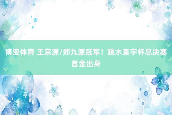 博亚体育 王宗源/郑九源冠军！跳水寰宇杯总决赛首金出身