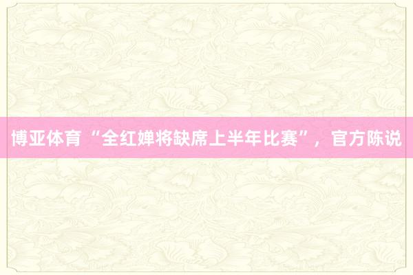博亚体育 “全红婵将缺席上半年比赛”,官方陈说