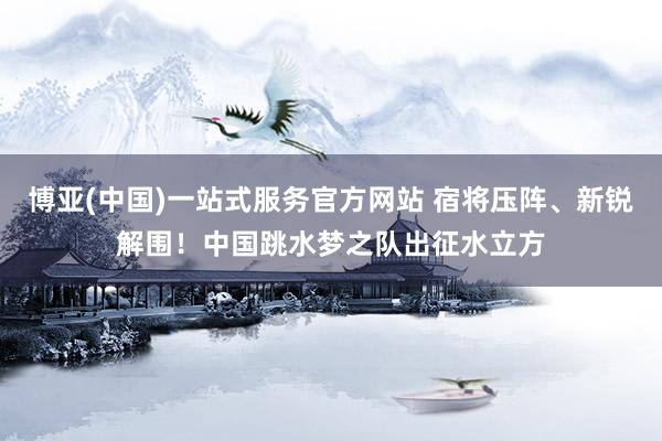 博亚(中国)一站式服务官方网站 宿将压阵、新锐解围！中国跳水梦之队出征水立方