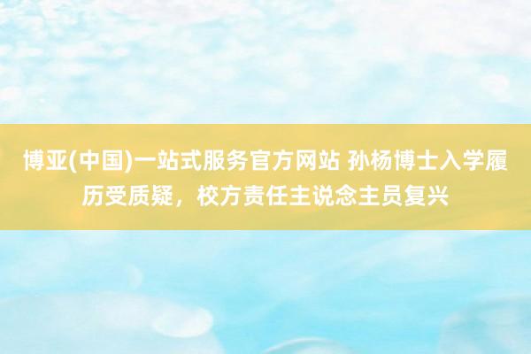 博亚(中国)一站式服务官方网站 孙杨博士入学履历受质疑,校方责任主说念主员复兴