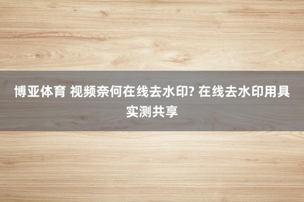博亚体育 视频奈何在线去水印? 在线去水印用具实测共享