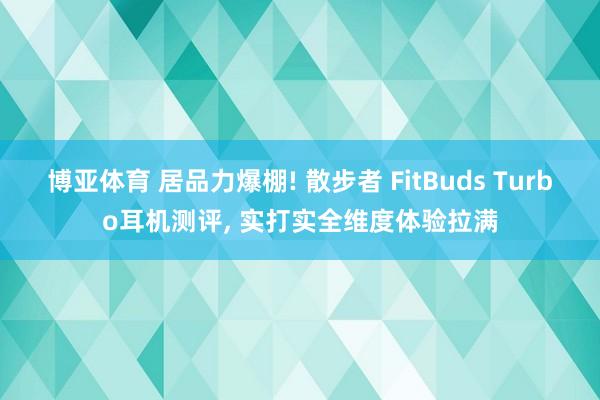 博亚体育 居品力爆棚! 散步者 FitBuds Turbo耳机测评, 实打实全维度体验拉满