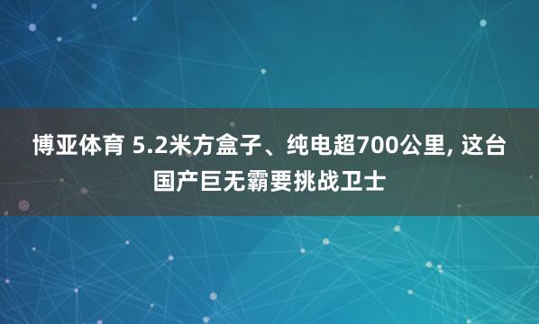 博亚体育 5.2米方盒子、纯电超700公里， 这台国产巨无霸要挑战卫士