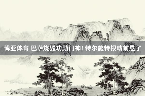 博亚体育 巴萨烧毁功勋门神! 特尔施特根畴前悬了