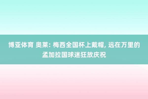 博亚体育 奥莱: 梅西全国杯上戴帽, 远在万里的孟加拉国球迷狂放庆祝