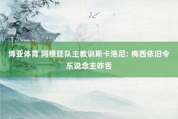 博亚体育 阿根廷队主教训斯卡洛尼: 梅西依旧令东说念主咋舌