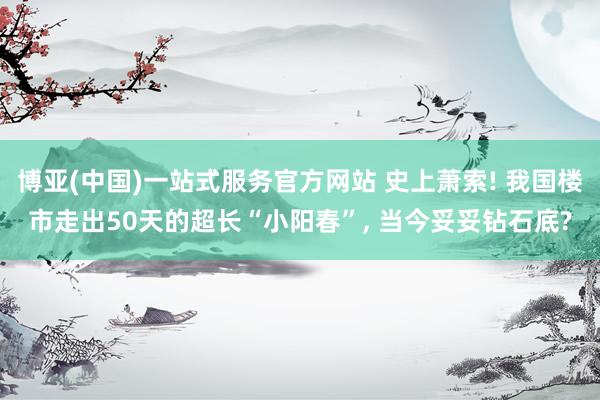 博亚(中国)一站式服务官方网站 史上萧索! 我国楼市走出50天的超长“小阳春”， 当今妥妥钻石底?