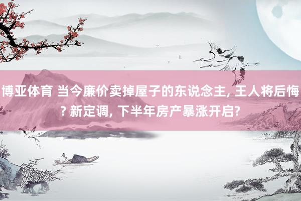 博亚体育 当今廉价卖掉屋子的东说念主， 王人将后悔? 新定调， 下半年房产暴涨开启?