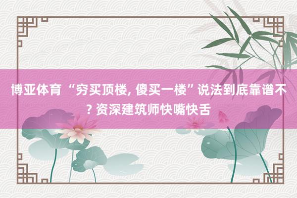 博亚体育 “穷买顶楼, 傻买一楼”说法到底靠谱不? 资深建筑师快嘴快舌
