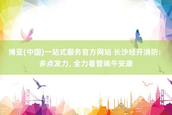 博亚(中国)一站式服务官方网站 长沙经开消防: 多点发力， 全力看管端午安康