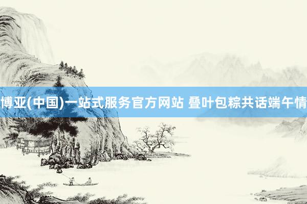 博亚(中国)一站式服务官方网站 叠叶包粽共话端午情