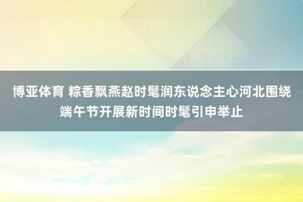 博亚体育 粽香飘燕赵时髦润东说念主心河北围绕端午节开展新时间时髦引申举止