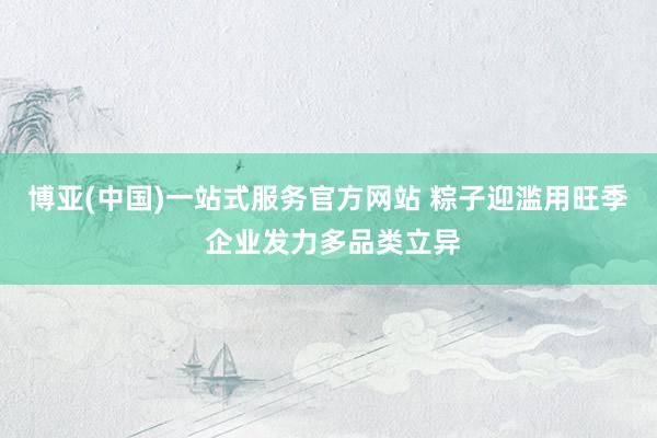 博亚(中国)一站式服务官方网站 粽子迎滥用旺季 企业发力多品类立异