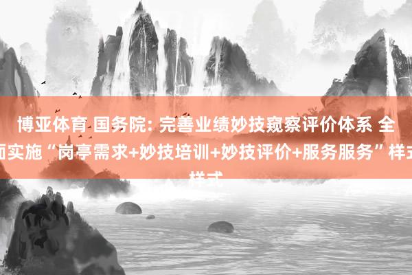 博亚体育 国务院: 完善业绩妙技窥察评价体系 全面实施“岗亭需求+妙技培训+妙技评价+服务服务”样式