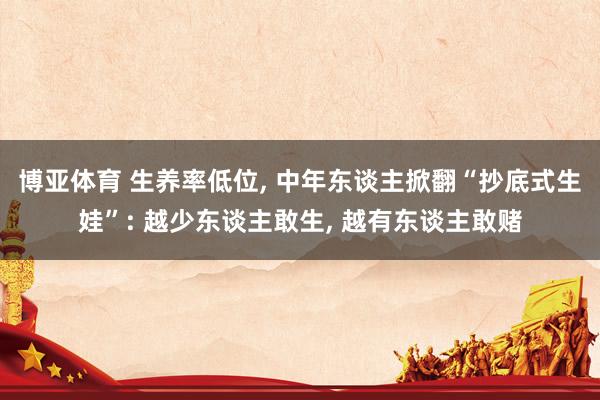 博亚体育 生养率低位, 中年东谈主掀翻“抄底式生娃”: 越少东谈主敢生, 越有东谈主敢赌