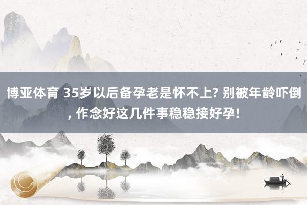 博亚体育 35岁以后备孕老是怀不上? 别被年龄吓倒, 作念好这几件事稳稳接好孕!